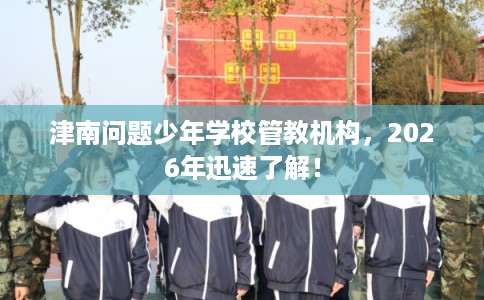 津南问题少年学校管教机构，2026年迅速了解！