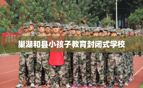 巢湖和县小孩子教育封闭式学校 巢湖和县小孩子教育封闭式学校