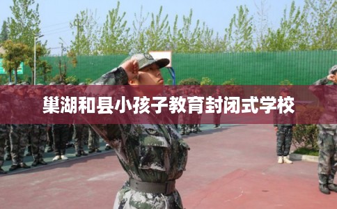 巢湖和县小孩子教育封闭式学校