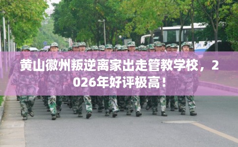 黄山徽州叛逆离家出走管教学校，2026年好评极高！