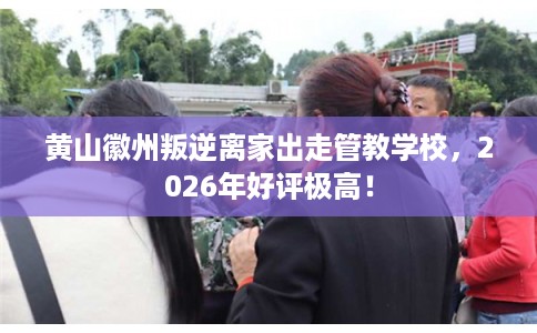 黄山徽州叛逆离家出走管教学校，2026年好评极高！