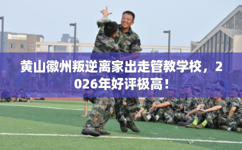 黄山徽州叛逆离家出走管教学校，2026年好评极高！