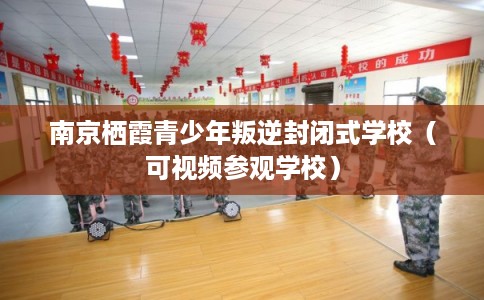南京栖霞青少年叛逆封闭式学校（可视频参观学校）