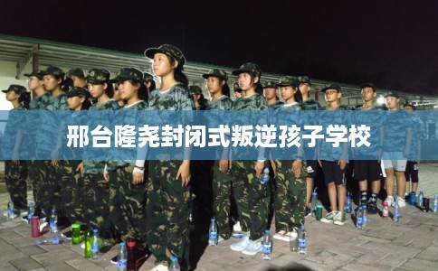 邢台隆尧封闭式叛逆孩子学校