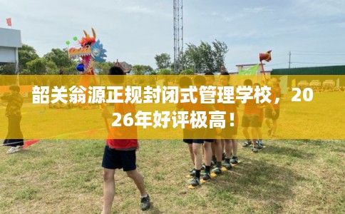 韶关翁源正规封闭式管理学校,2026年好评极高! 韶关翁源正规封闭式管理学校,2026年好评极高!