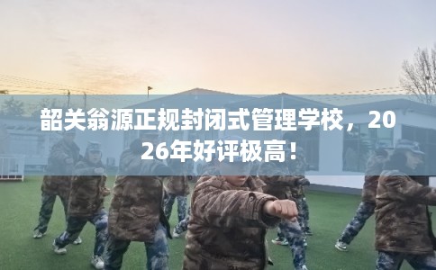 韶关翁源正规封闭式管理学校，2026年好评极高！