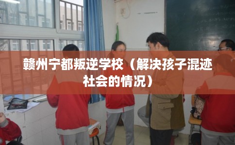 赣州宁都叛逆学校（解决孩子混迹社会的情况）