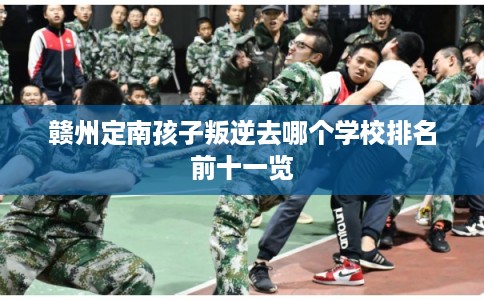 赣州定南孩子叛逆去哪个学校排名前十一览 赣州定南孩子叛逆去哪个学校排名前十一览