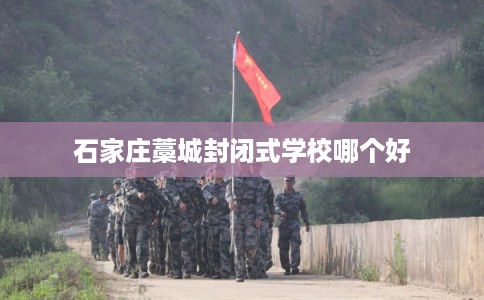石家庄藁城封闭式学校哪个好 石家庄藁城封闭式学校哪个好