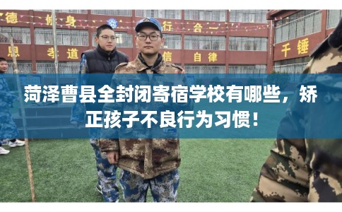 菏泽曹县全封闭寄宿学校有哪些,矫正孩子不良行为习惯! 菏泽曹县全封闭寄宿学校有哪些,矫正孩子不良行为习惯!