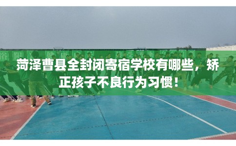 菏泽曹县全封闭寄宿学校有哪些，矫正孩子不良行为习惯！