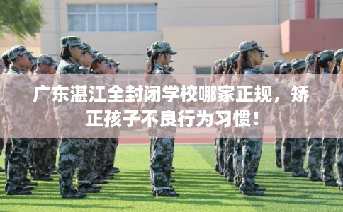 广东湛江全封闭学校哪家正规,矫正孩子不良行为习惯! 广东湛江全封闭学校哪家正规,矫正孩子不良行为习惯!