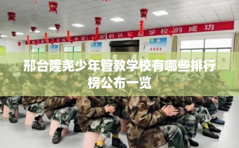 邢台隆尧少年管教学校有哪些排行榜公布一览