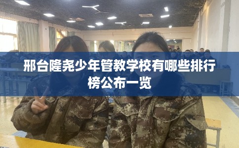 邢台隆尧少年管教学校有哪些排行榜公布一览