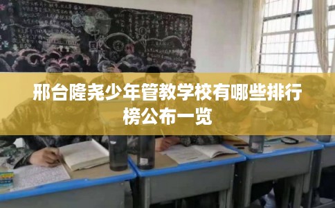 邢台隆尧少年管教学校有哪些排行榜公布一览