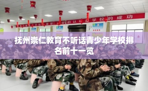 抚州崇仁教育不听话青少年学校排名前十一览