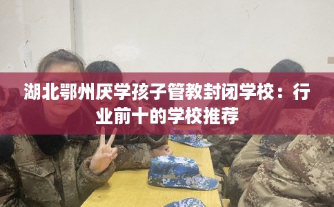 湖北鄂州厌学孩子管教封闭学校：行业前十的学校推荐