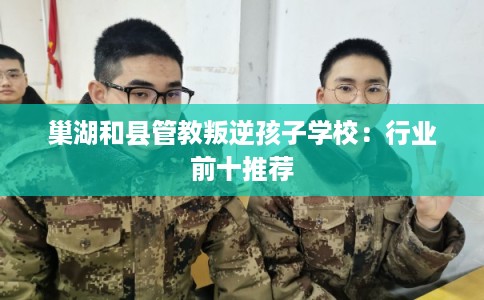巢湖和县管教叛逆孩子学校：行业前十推荐