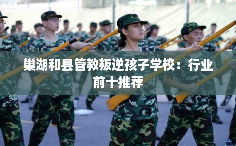 巢湖和县管教叛逆孩子学校：行业前十推荐