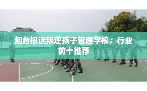 烟台招远叛逆孩子管理学校:行业前十推荐 烟台招远叛逆孩子管理学校:行业前十推荐