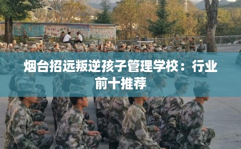 烟台招远叛逆孩子管理学校:行业前十推荐 烟台招远叛逆孩子管理学校:行业前十推荐