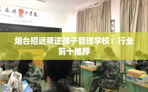 烟台招远叛逆孩子管理学校：行业前十推荐