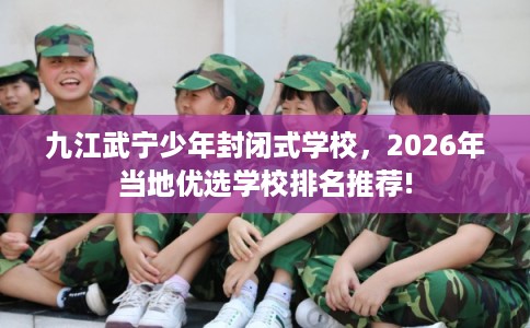九江武宁少年封闭式学校，2026年当地优选学校排名推荐!