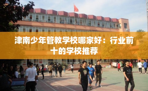 津南少年管教学校哪家好：行业前十的学校推荐