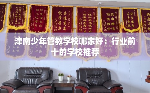 津南少年管教学校哪家好：行业前十的学校推荐