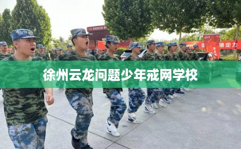 徐州云龙问题少年戒网学校 徐州云龙问题少年戒网学校