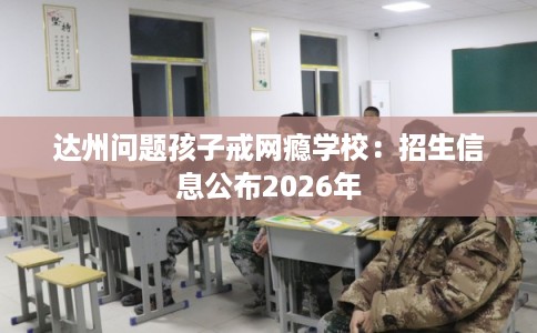 达州问题孩子戒网瘾学校：招生信息公布2026年
