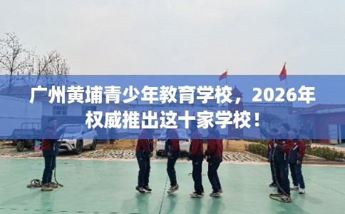 广州黄埔青少年教育学校,2026年权威推出这十家学校! 广州黄埔青少年教育学校,2026年权威推出这十家学校!