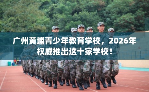 广州黄埔青少年教育学校,2026年权威推出这十家学校! 广州黄埔青少年教育学校,2026年权威推出这十家学校!