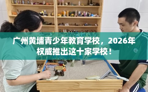 广州黄埔青少年教育学校，2026年权威推出这十家学校！