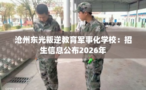 沧州东光叛逆教育军事化学校:招生信息公布2026年 沧州东光叛逆教育军事化学校:招生信息公布2026年