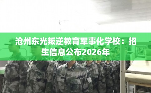 沧州东光叛逆教育军事化学校：招生信息公布2026年