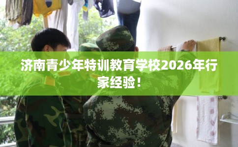 济南青少年特训教育学校2026年行家经验! 济南青少年特训教育学校2026年行家经验!