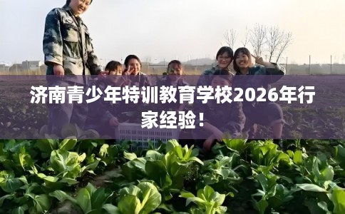 济南青少年特训教育学校2026年行家经验! 济南青少年特训教育学校2026年行家经验!