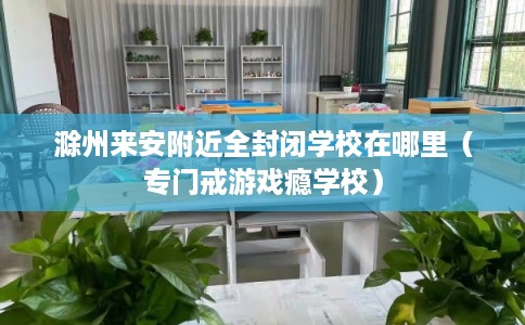 滁州来安附近全封闭学校在哪里（专门戒游戏瘾学校）