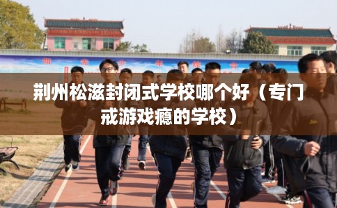 荆州松滋封闭式学校哪个好(专门戒游戏瘾的学校) 荆州松滋封闭式学校哪个好(专门戒游戏瘾的学校)
