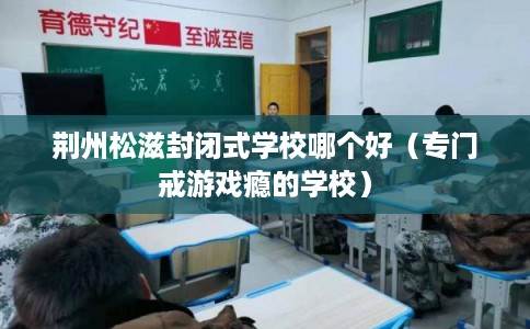 荆州松滋封闭式学校哪个好(专门戒游戏瘾的学校) 荆州松滋封闭式学校哪个好(专门戒游戏瘾的学校)