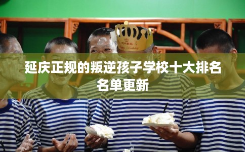 延庆正规的叛逆孩子学校十大排名名单更新