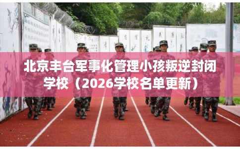 北京丰台军事化管理小孩叛逆封闭学校(2026学校名单更新) 北京丰台军事化管理小孩叛逆封闭学校(2026学校名单更新)