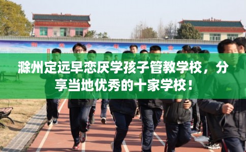 滁州定远早恋厌学孩子管教学校，分享当地优秀的十家学校！