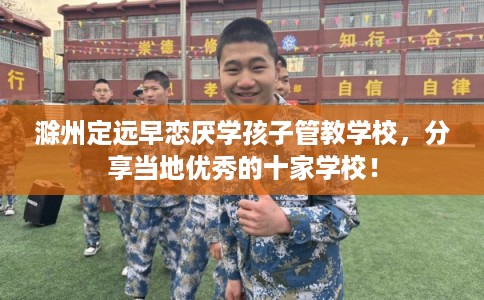 滁州定远早恋厌学孩子管教学校，分享当地优秀的十家学校！