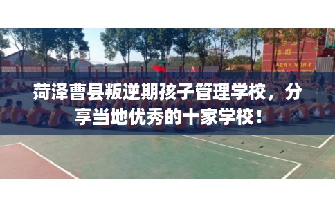菏泽曹县叛逆期孩子管理学校，分享当地优秀的十家学校！