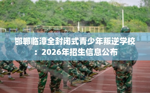 邯郸临漳全封闭式青少年叛逆学校：2026年招生信息公布