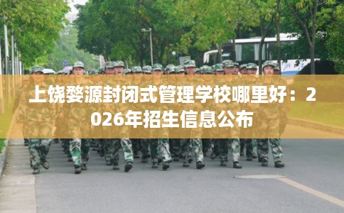 上饶婺源封闭式管理学校哪里好：2026年招生信息公布