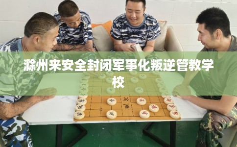 滁州来安全封闭军事化叛逆管教学校 滁州来安全封闭军事化叛逆管教学校