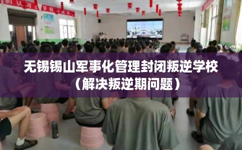 无锡锡山军事化管理封闭叛逆学校（解决叛逆期问题）